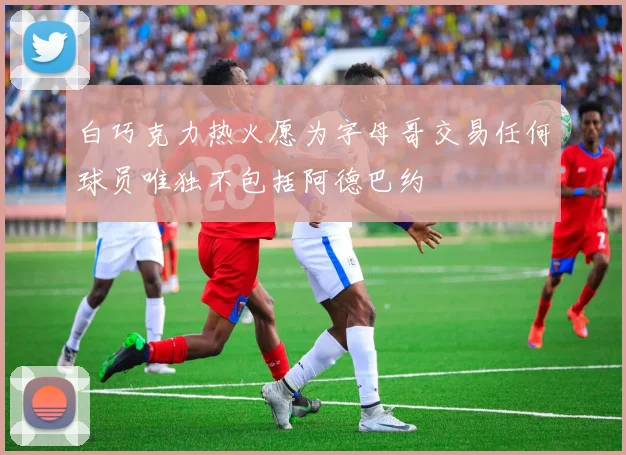 白巧克力热火愿为字母哥交易任何球员唯独不包括阿德巴约