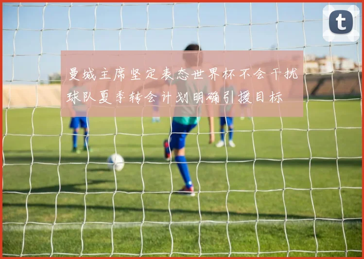 曼城主席坚定表态世界杯不会干扰球队夏季转会计划明确引援目标