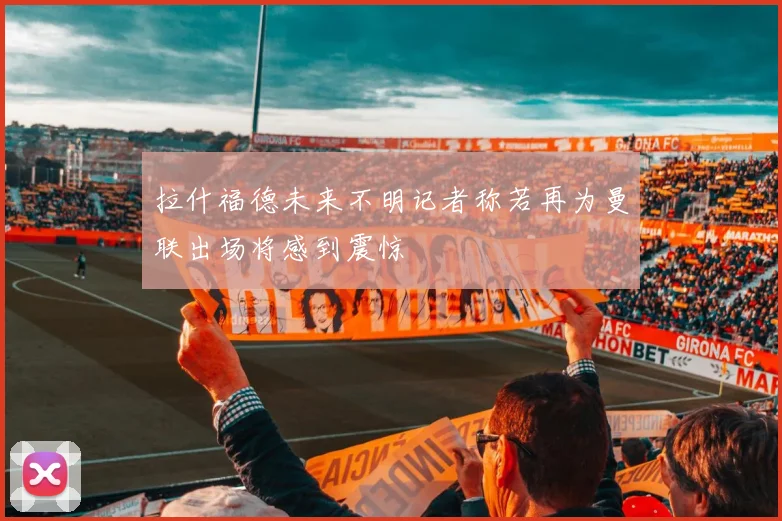 拉什福德未来不明记者称若再为曼联出场将感到震惊