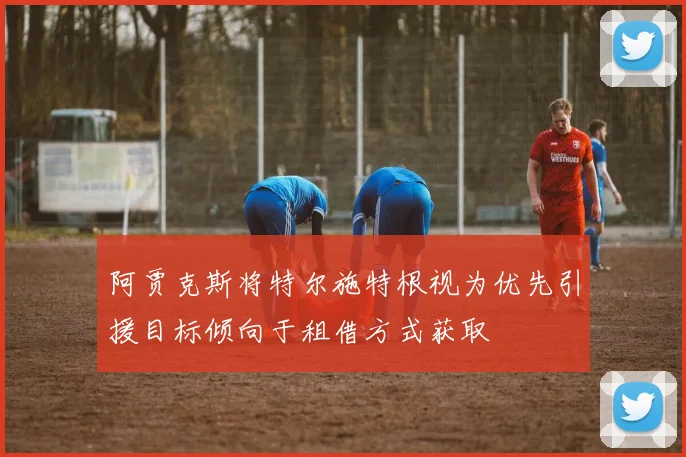 阿贾克斯将特尔施特根视为优先引援目标倾向于租借方式获取
