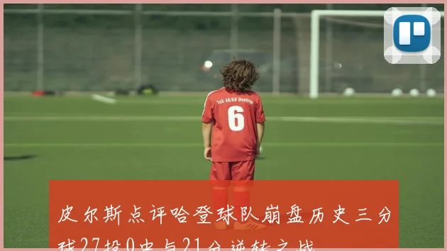 皮尔斯点评哈登球队崩盘历史三分球27投0中与21分逆转之战