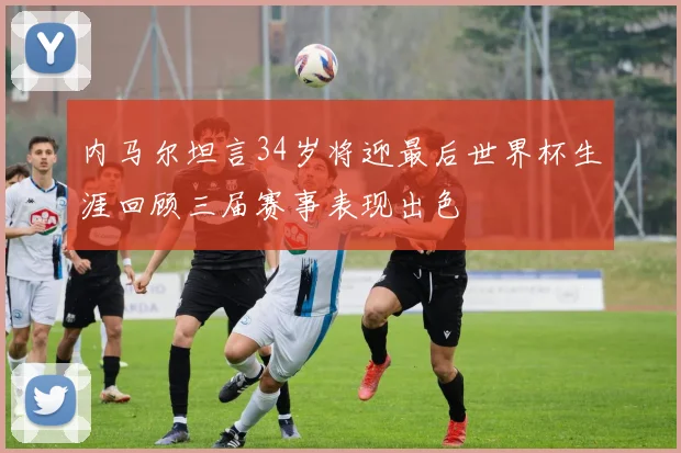内马尔坦言34岁将迎最后世界杯生涯回顾三届赛事表现出色