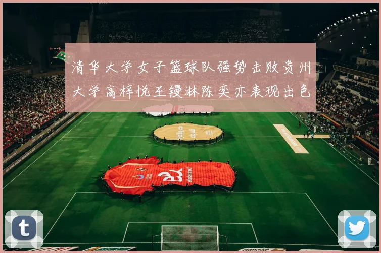 清华大学女子篮球队强势击败贵州大学高梓悦王镘淋陈奕亦表现出色贡献显著