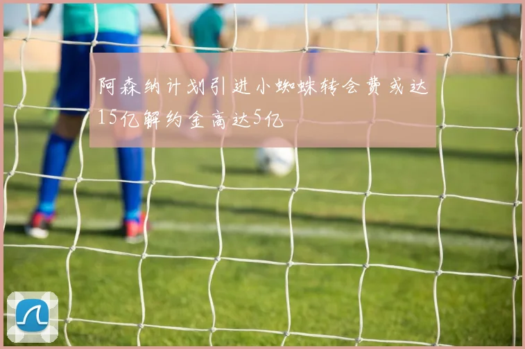 阿森纳计划引进小蜘蛛转会费或达15亿解约金高达5亿