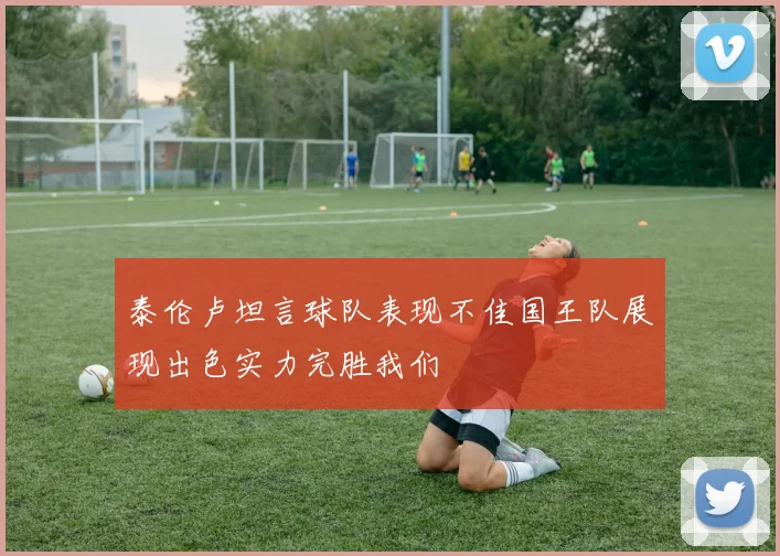 泰伦卢坦言球队表现不佳国王队展现出色实力完胜我们
