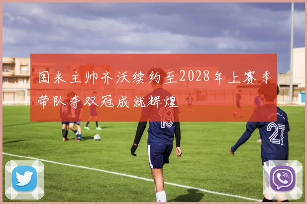国米主帅齐沃续约至2028年上赛季带队夺双冠成就辉煌