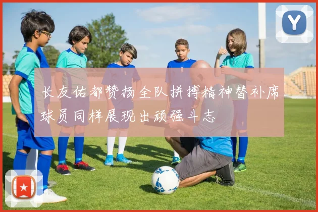 长友佑都赞扬全队拼搏精神替补席球员同样展现出顽强斗志