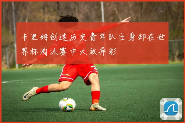 卡里姆创造历史青年队出身却在世界杯淘汰赛中大放异彩
