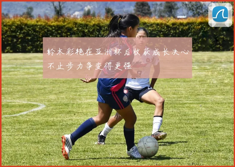 铃木彩艳在亚洲杯后收获成长决心不止步力争变得更强
