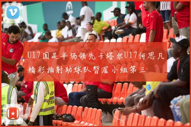 U17国足半场领先卡塔尔U17何思凡精彩抽射助球队暂居小组第三