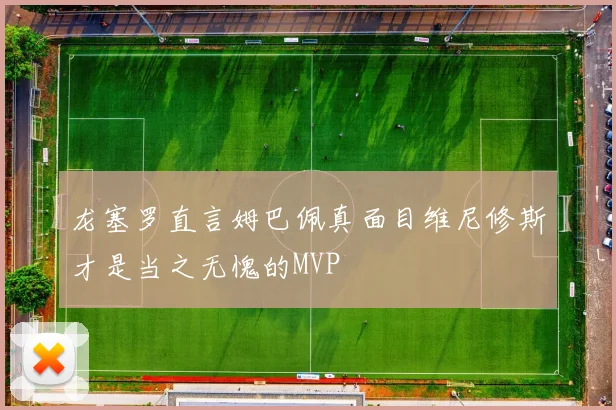 龙塞罗直言姆巴佩真面目维尼修斯才是当之无愧的MVP