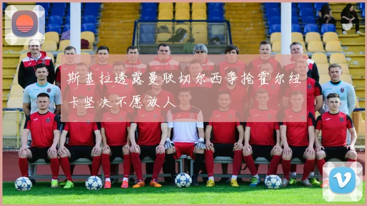 斯基拉透露曼联切尔西争抢霍尔纽卡坚决不愿放人