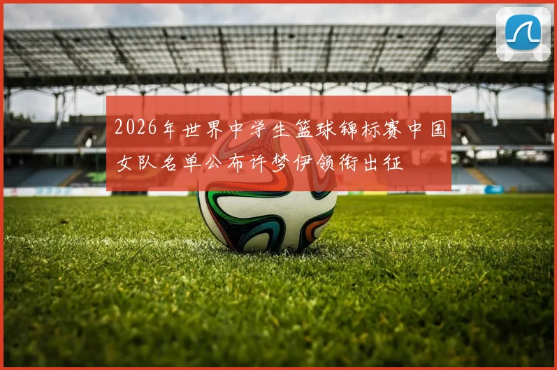 2026年世界中学生篮球锦标赛中国女队名单公布许梦伊领衔出征