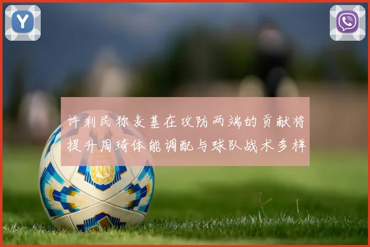 许利民称麦基在攻防两端的贡献将提升周琦体能调配与球队战术多样性