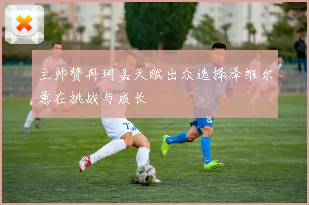 主帅赞冉珂嘉天赋出众选择泽维尔意在挑战与成长