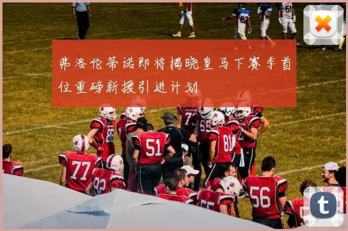 弗洛伦蒂诺即将揭晓皇马下赛季首位重磅新援引进计划