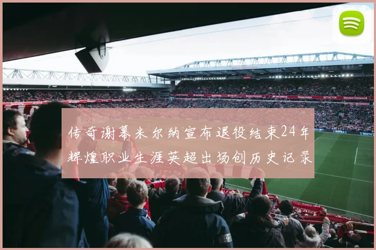 传奇谢幕米尔纳宣布退役结束24年辉煌职业生涯英超出场创历史记录