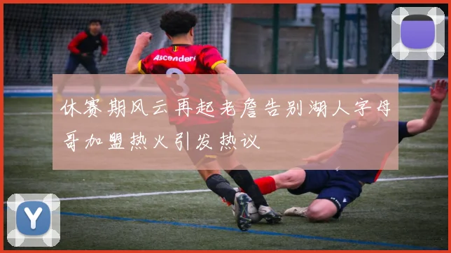 休赛期风云再起老詹告别湖人字母哥加盟热火引发热议