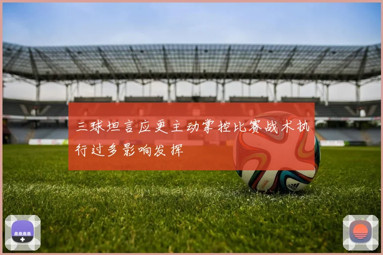 三球坦言应更主动掌控比赛战术执行过多影响发挥