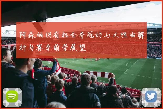 阿森纳仍有机会夺冠的七大理由解析与赛季前景展望