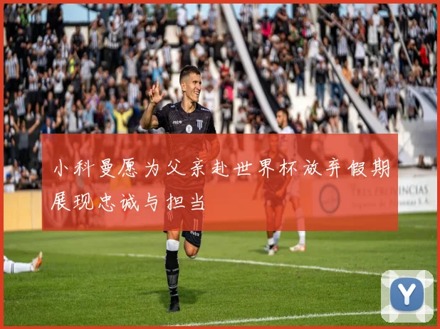 小科曼愿为父亲赴世界杯放弃假期展现忠诚与担当