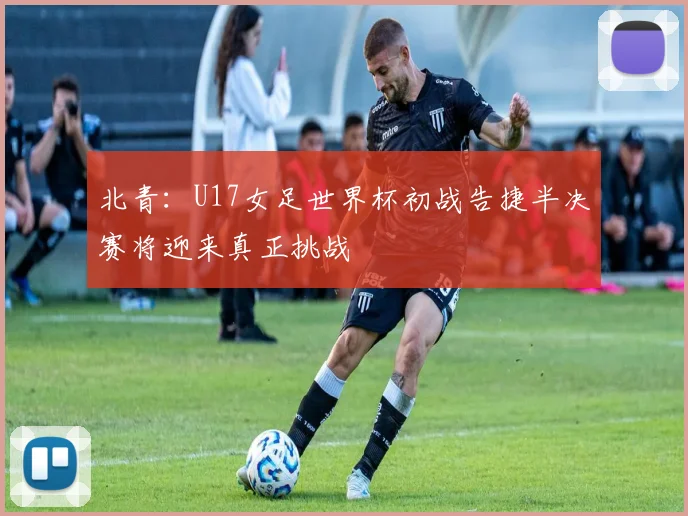 北青：U17女足世界杯初战告捷半决赛将迎来真正挑战
