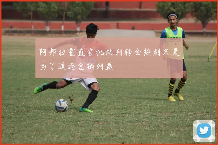 阿邦拉霍直言托纳利转会热刺只是为了追逐金钱利益