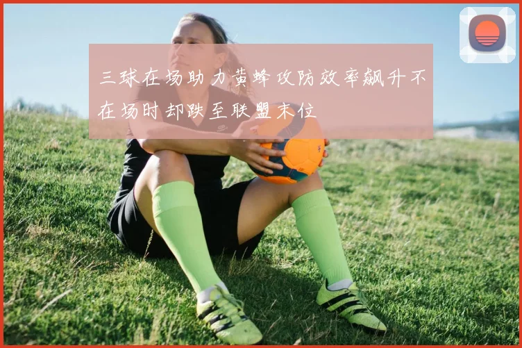 三球在场助力黄蜂攻防效率飙升不在场时却跌至联盟末位
