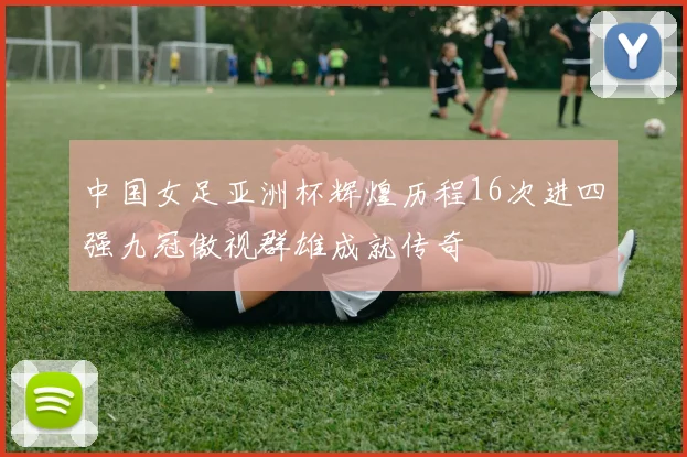 中国女足亚洲杯辉煌历程16次进四强九冠傲视群雄成就传奇