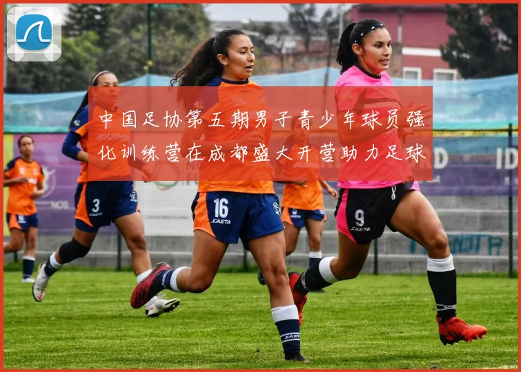 中国足协第五期男子青少年球员强化训练营在成都盛大开营助力足球未来发展