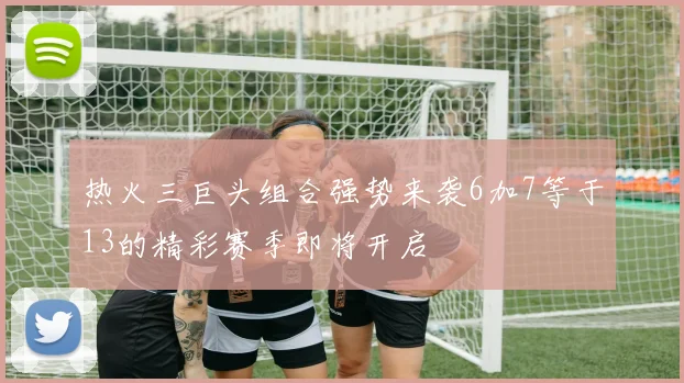 热火三巨头组合强势来袭6加7等于13的精彩赛季即将开启